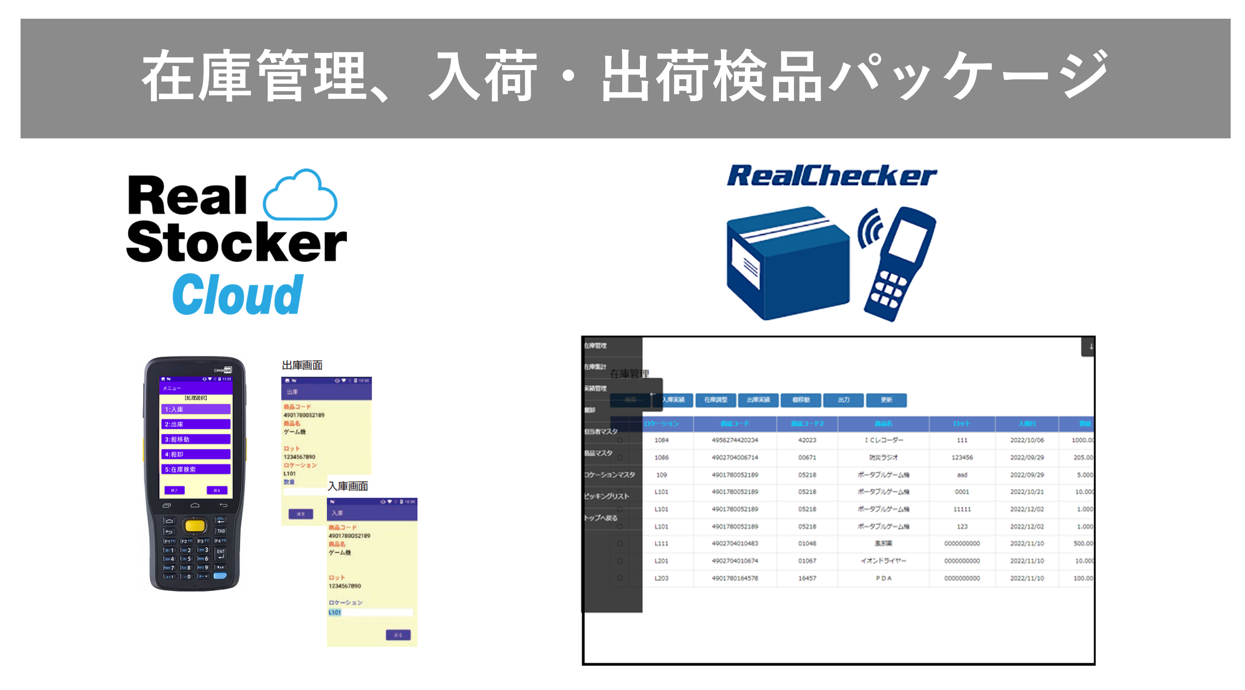 ■　在庫管理・入出荷検品システム
　　Realシリーズ
&nbsp;
バーコードハンディターミナルを使って簡単確実な在庫管理ができます。クラウドタイプをオンプレミス型の両方に対応。簡易のピッキングリストを使った出庫検品も可能。お求めやすい価格で小中規模の倉庫の在庫管理に最適です。
在庫管理管理システム RealStocker Cloud 紹介ページへ
簡易検品パッケージ RealChecker 紹介ページへ
&nbsp;
